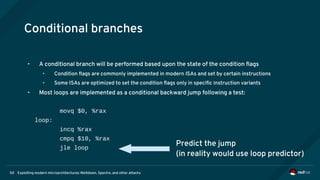 Exploiting modern microarchitectures: Meltdown, Spectre, and other attacks50
Conditional branches
• A conditional branch will be performed based upon the state of the condition flags
• Condition flags are commonly implemented in modern ISAs and set by certain instructions
• Some ISAs are optimized to set the condition flags only in specific instruction variants
• Most loops are implemented as a conditional backward jump following a test:
movq $0, %rax
loop:
incq %rax
cmpq $10, %rax
jle loop
Predict the jump
(in reality would use loop predictor)
 