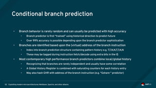 Exploiting modern microarchitectures: Meltdown, Spectre, and other attacks52
Conditional branch prediction
• Branch behavior is rarely random and can usually be predicted with high accuracy
• Branch predictor is first “trained” using historical direction to predict future
• Over 99% accuracy is possible depending upon the branch predictor sophistication
• Branches are identified based upon the (virtual) address of the branch instruction
• Index into branch prediction structure containing pattern history e.g. T,T,N,N,T,T,N,N
• These may be tagged during instruction fetch/decode using extra bits in the I$
• Most contemporary high performance branch predictors combine local/global history
• Recognizing that branches are rarely independent and usually have some correlation
• A Global History Register is combined with saturating counters for each history entry
• May also hash GHR with address of the branch instruction (e.g. “Gshare “ predictor)
 