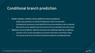 Exploiting modern microarchitectures: Meltdown, Spectre, and other attacks53
Conditional branch prediction
• Modern designs combine various different branch predictors
• Simple loop predictors include BTFN (Backward Taken Forward Not)
• Contemporary processors would identify the previous example as early as decode
• May directly issue repeated loop instructions from pre-decoded instruction cache
• Optimize size of predictor internal structures by hashing/indexing on address
• Common not to use the full address of a branch instruction in the history table
• This causes some level of (known) interference between unrelated branches
 