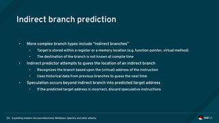 Exploiting modern microarchitectures: Meltdown, Spectre, and other attacks54
Indirect branch prediction
• More complex branch types include “indirect branches”
• Target is stored within a register or a memory location (e.g. function pointer, virtual method)
• The destination of the branch is not known at compile time
• Indirect predictor attempts to guess the location of an indirect branch
• Recognizes the branch based upon the (virtual) address of the instruction
• Uses historical data from previous branches to guess the next time
• Speculation occurs beyond indirect branch into predicted target address
• If the predicted target address is incorrect, discard speculative instructions
 