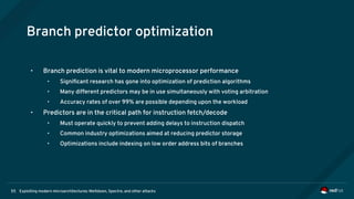 Exploiting modern microarchitectures: Meltdown, Spectre, and other attacks55
Branch predictor optimization
• Branch prediction is vital to modern microprocessor performance
• Significant research has gone into optimization of prediction algorithms
• Many different predictors may be in use simultaneously with voting arbitration
• Accuracy rates of over 99% are possible depending upon the workload
• Predictors are in the critical path for instruction fetch/decode
• Must operate quickly to prevent adding delays to instruction dispatch
• Common industry optimizations aimed at reducing predictor storage
• Optimizations include indexing on low order address bits of branches
 