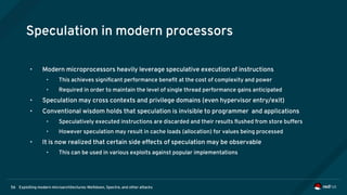 Exploiting modern microarchitectures: Meltdown, Spectre, and other attacks56
Speculation in modern processors
• Modern microprocessors heavily leverage speculative execution of instructions
• This achieves significant performance benefit at the cost of complexity and power
• Required in order to maintain the level of single thread performance gains anticipated
• Speculation may cross contexts and privilege domains (even hypervisor entry/exit)
• Conventional wisdom holds that speculation is invisible to programmer and applications
• Speculatively executed instructions are discarded and their results flushed from store buffers
• However speculation may result in cache loads (allocation) for values being processed
• It is now realized that certain side effects of speculation may be observable
• This can be used in various exploits against popular implementations
 