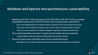 Exploiting modern microarchitectures: Meltdown, Spectre, and other attacks58
Meltdown and Spectre microarchitecture vulnerabilities
• Meltdown (CVE-2017-5754) and Spectre (CVE-2017-2753, CVE-2017-5715) are branded
vulnerabilities discovered in common industry-wide microprocessor optimizations
• Discovered independently by multiple parties including TU Graz and Google Project Zero
• They came with a website and logos as well as scary videos to motivate public reaction
• These are serious exploits that require mitigation especially in shared environments
• They exploit speculative execution to bypass normal system security boundaries
• e.g. page table protections against reading Operating System memory
• We do not need to panic and throw away all of our performance toys
• Speculation is not entirely broken forevermore, some implementations are vulnerable
 