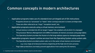 Exploiting modern microarchitectures: Meltdown, Spectre, and other attacks6
Common concepts in modern architectures
• Application programs make use of a standard (non-privileged) set of ISA instructions
• Programs (known as “processes” or “tasks” when running) execute in a lower privilege state
• These are often referred to as “rings”, “exception levels”, etc.
• Application programs execute using a virtual memory environment
• Virtual memory is divided into 4K (or larger) “pages”, the smallest unit at which it is managed
• The processor Memory Management Unit (MMU) translates all memory accesses using page tables
• The Operating System provides the illusion of a flat large address space by managing page tables
• Application programs request runtime services from the Operating System using system calls
• The Operating System provided system calls run in the same virtual memory environment
• e.g. Linux maps all of physical memory beginning at the high end of every process
• Page table protections (normally) prevent applications from seeing this OS memory
 