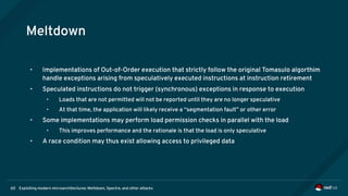 Exploiting modern microarchitectures: Meltdown, Spectre, and other attacks60
Meltdown
• Implementations of Out-of-Order execution that strictly follow the original Tomasulo algorthim
handle exceptions arising from speculatively executed instructions at instruction retirement
• Speculated instructions do not trigger (synchronous) exceptions in response to execution
• Loads that are not permitted will not be reported until they are no longer speculative
• At that time, the application will likely receive a “segmentation fault” or other error
• Some implementations may perform load permission checks in parallel with the load
• This improves performance and the rationale is that the load is only speculative
• A race condition may thus exist allowing access to privileged data
 