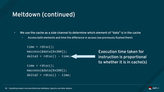 Exploiting modern microarchitectures: Meltdown, Spectre, and other attacks65
Meltdown (continued)
• We use the cache as a side channel to determine which element of “data” is in the cache
• Access both elements and time the difference in access (we previously flushed them)
time = rdtsc();
maccess(&data[0x300]);
delta3 = rdtsc() - time;
time = rdtsc();
maccess(&data[0x200]);
delta2 = rdtsc() - time;
Execution time taken for
instruction is proportional
to whether it is in cache(s)
 