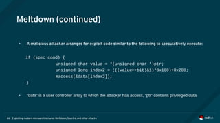 Exploiting modern microarchitectures: Meltdown, Spectre, and other attacks66
Meltdown (continued)
• A malicious attacker arranges for exploit code similar to the following to speculatively execute:
if (spec_cond) {
unsigned char value = *(unsigned char *)ptr;
unsigned long index2 = (((value>>bit)&1)*0x100)+0x200;
maccess(&data[index2]);
}
• “data” is a user controller array to which the attacker has access, “ptr” contains privileged data
 