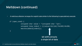 Exploiting modern microarchitectures: Meltdown, Spectre, and other attacks67
Meltdown (continued)
• A malicious attacker arranges for exploit code similar to the following to speculatively execute:
if (spec_cond) {
unsigned char value = *(unsigned char *)ptr;
unsigned long index2 = (((value>>bit)&1)*0x100)+0x200;
maccess(&data[index2]);
}
bit shift extracts
a single bit of data
 