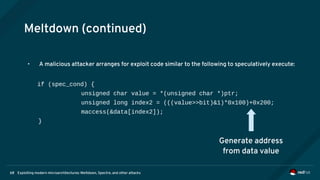 Exploiting modern microarchitectures: Meltdown, Spectre, and other attacks68
Meltdown (continued)
• A malicious attacker arranges for exploit code similar to the following to speculatively execute:
if (spec_cond) {
unsigned char value = *(unsigned char *)ptr;
unsigned long index2 = (((value>>bit)&1)*0x100)+0x200;
maccess(&data[index2]);
}
Generate address
from data value
 