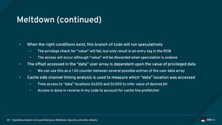Exploiting modern microarchitectures: Meltdown, Spectre, and other attacks69
Meltdown (continued)
• When the right conditions exist, this branch of code will run speculatively
• The privilege check for “value” will fail, but only result in an entry tag in the ROB
• The access will occur although “value” will be discarded when speculation is undone
• The offset accessed in the “data” user array is dependent upon the value of privileged data
• We can use this as a 1 bit counter between several possible entries of the user data array
• Cache side channel timing analysis is used to measure which “data” location was accessed
• Time access to “data” locations 0x200 and 0x300 to infer value of desired bit
• Access is done in reverse in my code to account for cache line prefetcher
 