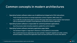 Exploiting modern microarchitectures: Meltdown, Spectre, and other attacks7
Common concepts in modern architectures
• Operating System software makes use of additional privileged set of ISA instructions
• These include instructions to manage application context (registers, MMU state, etc.)
• e.g. on x86 this includes being able to set the CR3 (page table base) control register that hardware
uses to automatically translate virtual addresses into physical memory addresses
• Operating System software is responsible for switching between applications
• Save the process state (including registers), update the control registers
• Operating System software maintains application page tables
• The hardware triggers a “page fault” whenever a virtual address is inaccessible
• This could be because an application has been partially “swapped” (paged) out to disk, is being
demand loaded, or because the application does not have permission to access that address
 
