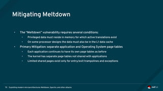 Exploiting modern microarchitectures: Meltdown, Spectre, and other attacks70
Mitigating Meltdown
• The “Meltdown” vulnerability requires several conditions:
• Privileged data must reside in memory for which active translations exist
• On some processor designs the data must also be in the L1 data cache
• Primary Mitigation: separate application and Operating System page tables
• Each application continues to have its own page tables as before
• The kernel has separate page tables not shared with applications
• Limited shared pages exist only for entry/exit trampolines and exceptions
 