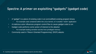 Exploiting modern microarchitectures: Meltdown, Spectre, and other attacks72
Spectre: A primer on exploiting “gadgets” (gadget code)
• A “gadget” is a piece of existing code in an (unmodified) existing program binary
• For example code contained within the Linux kernel, or in another “victim” application
• A malicious actor influences program control flow to cause gadget code to run
• Gadget code performs some action of interest to the attacker
• For example loading sensitive secrets from privileged memory
• Commonly used in “Return Oriented Programming” (ROP) attacks
 