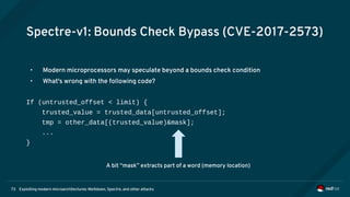 Exploiting modern microarchitectures: Meltdown, Spectre, and other attacks73
Spectre-v1: Bounds Check Bypass (CVE-2017-2573)
• Modern microprocessors may speculate beyond a bounds check condition
• What's wrong with the following code?
If (untrusted_offset < limit) {
trusted_value = trusted_data[untrusted_offset];
tmp = other_data[(trusted_value)&mask];
...
}
A bit “mask” extracts part of a word (memory location)
 