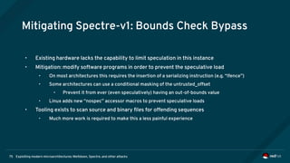 Exploiting modern microarchitectures: Meltdown, Spectre, and other attacks75
Mitigating Spectre-v1: Bounds Check Bypass
• Existing hardware lacks the capability to limit speculation in this instance
• Mitigation: modify software programs in order to prevent the speculative load
• On most architectures this requires the insertion of a serializing instruction (e.g. “lfence”)
• Some architectures can use a conditional masking of the untrusted_offset
• Prevent it from ever (even speculatively) having an out-of-bounds value
• Linux adds new “nospec” accessor macros to prevent speculative loads
• Tooling exists to scan source and binary files for offending sequences
• Much more work is required to make this a less painful experience
 