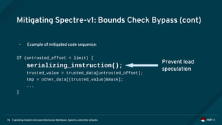 Exploiting modern microarchitectures: Meltdown, Spectre, and other attacks76
Mitigating Spectre-v1: Bounds Check Bypass (cont)
• Example of mitigated code sequence:
If (untrusted_offset < limit) {
serializing_instruction();
trusted_value = trusted_data[untrusted_offset];
tmp = other_data[(trusted_value)&mask];
...
}
Prevent load
speculation
 