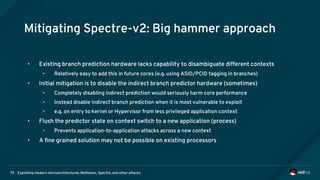 Exploiting modern microarchitectures: Meltdown, Spectre, and other attacks79
Mitigating Spectre-v2: Big hammer approach
• Existing branch prediction hardware lacks capability to disambiguate different contexts
• Relatively easy to add this in future cores (e.g. using ASID/PCID tagging in branches)
• Initial mitigation is to disable the indirect branch predictor hardware (sometimes)
• Completely disabling indirect prediction would seriously harm core performance
• Instead disable indirect branch prediction when it is most vulnerable to exploit
• e.g. on entry to kernel or Hypervisor from less privileged application context
• Flush the predictor state on context switch to a new application (process)
• Prevents application-to-application attacks across a new context
• A fine grained solution may not be possible on existing processors
 