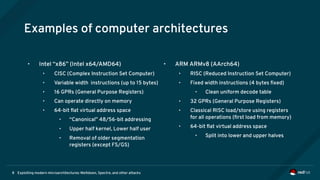 Exploiting modern microarchitectures: Meltdown, Spectre, and other attacks8
Examples of computer architectures
• Intel “x86” (Intel x64/AMD64)
• CISC (Complex Instruction Set Computer)
• Variable width instructions (up to 15 bytes)
• 16 GPRs (General Purpose Registers)
• Can operate directly on memory
• 64-bit flat virtual address space
• “Canonical” 48/56-bit addressing
• Upper half kernel, Lower half user
• Removal of older segmentation
registers (except FS/GS)
• ARM ARMv8 (AArch64)
• RISC (Reduced Instruction Set Computer)
• Fixed width instructions (4 bytes fixed)
• Clean uniform decode table
• 32 GPRs (General Purpose Registers)
• Classical RISC load/store using registers
for all operations (first load from memory)
• 64-bit flat virtual address space
• Split into lower and upper halves
 