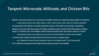 Exploiting modern microarchitectures: Meltdown, Spectre, and other attacks80
Tangent: Microcode, Millicode, and Chicken Bits
• Modern microprocessors are extremely complex machines requiring huge capital investment
• A high performance core might require a 300+ person team, and 4 years of engineering effort
• Consequently the ability to handle potential issues in the field is extremely compelling
• Modern cores provide thousands of hidden tunable knobs (chicken bits) that allow a design
team to “chicken out” and disable certain features that aren't working in whole or in part
• A high performance core might have as many as 10,000 different chicken bits available
• A chicken bit might be programmed in firmware prior to system boot
• e.g. “disable all indirect branch prediction when in privileged state” (if this is possible)
• Or it might be exposed to the Operating System to poke it as needed
 