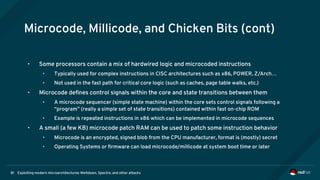 Exploiting modern microarchitectures: Meltdown, Spectre, and other attacks81
Microcode, Millicode, and Chicken Bits (cont)
• Some processors contain a mix of hardwired logic and microcoded instructions
• Typically used for complex instructions in CISC architectures such as x86, POWER, Z/Arch…
• Not used in the fast path for critical core logic (such as caches, page table walks, etc.)
• Microcode defines control signals within the core and state transitions between them
• A microcode sequencer (simple state machine) within the core sets control signals following a
“program” (really a simple set of state transitions) contained within fast on-chip ROM
• Example is repeated instructions in x86 which can be implemented in microcode sequences
• A small (a few KB) microcode patch RAM can be used to patch some instruction behavior
• Microcode is an encrypted, signed blob from the CPU manufacturer, format is (mostly) secret
• Operating Systems or firmware can load microcode/millicode at system boot time or later
 