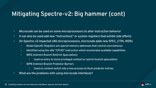 Exploiting modern microarchitectures: Meltdown, Spectre, and other attacks82
Mitigating Spectre-v2: Big hammer (cont)
• Microcode can be used on some microprocessors to alter instruction behavior
• It can also be used add new “instructions” or system registers that exhibit side effects
• On Spectre-v2 impacted x86 microprocessors, microcode adds new SPEC_CTRL MSRs
• Model Specific Registers are special memory addresses that control core behavior
• Identified using the x86 “CPUID” instruction which enumerates available capabilities
• IBRS (Indirect Branch Restrict Speculation)
• Used on entry to more privileged context to restrict branch speculation
• IBPB (Indirect Branch Predictor Barrier)
• Used on context switch into a new process to flush predictor entries
• What are the problems with using microcode interfaces?
 
