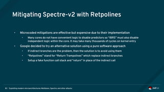 Exploiting modern microarchitectures: Meltdown, Spectre, and other attacks83
Mitigating Spectre-v2 with Retpolines
• Microcoded mitigations are effective but expensive due to their implementation
• Many cores do not have convenient logic to disable predictors so “IBRS” must also disable
independent logic within the core. It may take many thousands of cycles on kernel entry
• Google decided to try an alternative solution using a pure software approach
• If indirect branches are the problem, then the solution is to avoid using them
• “Retpolines” stand for “Return Trampolines” which replace indirect branches
• Setup a fake function call stack and “return” in place of the indirect call
 