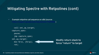 Exploiting modern microarchitectures: Meltdown, Spectre, and other attacks84
Mitigating Spectre with Retpolines (cont)
• Example retpoline call sequence on x86 (source:
https://support.google.com/faqs/answer/7625886 )
call set_up_target;
capture_spec:
pause;
jmp capture_spec;
set_up_target:
mov %r11, (%rsp);
ret;
Modify return stack to
force “return” to target
 