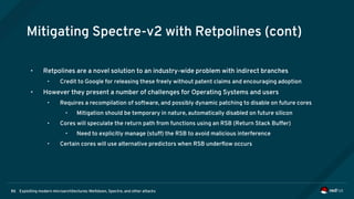 Exploiting modern microarchitectures: Meltdown, Spectre, and other attacks86
Mitigating Spectre-v2 with Retpolines (cont)
• Retpolines are a novel solution to an industry-wide problem with indirect branches
• Credit to Google for releasing these freely without patent claims and encouraging adoption
• However they present a number of challenges for Operating Systems and users
• Requires a recompilation of software, and possibly dynamic patching to disable on future cores
• Mitigation should be temporary in nature, automatically disabled on future silicon
• Cores will speculate the return path from functions using an RSB (Return Stack Buffer)
• Need to explicitly manage (stuff) the RSB to avoid malicious interference
• Certain cores will use alternative predictors when RSB underflow occurs
 