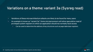 Exploiting modern microarchitectures: Meltdown, Spectre, and other attacks87
Variations on a theme: variant 3a (Sysreg read)
• Variations of these microarchitecture attacks are likely to be found for many years
• An example is known as “variant 3a”. Some microprocessors will allow speculative read of
privileged system registers to which an application should not normally have access
• Can be used to determine the address of key structures such as page table base registers
 