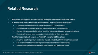 Exploiting modern microarchitectures: Meltdown, Spectre, and other attacks88
Related Research
• Meltdown and Spectre are only recent examples of microarchitecture attack
• A memorable attack known as “Rowhammer” was discovered previously
• Exploit the implementation of (especially non-ECC) DDR memory
• Possible to perturb bits in adjacent memory lines with frequent access
• Can use this approach to flip bits in sensitive memory and bypass access restrictions
• For example change page access permissions in the system page tables
• Another recent attack known as “MAGIC” exploits NBTI in silicon
• Negative-bias temperature instability impacts reliability of MOSFETs (“transistors”)
• Can be exploited to artificially age silicon devices and decrease longevity
• Proof of concept demonstrated with code running on OpenSPARC core
 