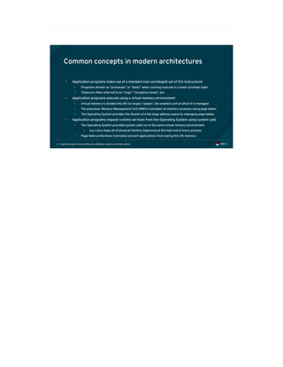 Exploiting modern microarchitectures: Meltdown, Spectre, and other attacks6
Common concepts in modern architectures
• Application programs make use of a standard (non-privileged) set of ISA instructions
• Programs (known as “processes” or “tasks” when running) execute in a lower privilege state
• These are often referred to as “rings”, “exception levels”, etc.
• Application programs execute using a virtual memory environment
• Virtual memory is divided into 4K (or larger) “pages”, the smallest unit at which it is managed
• The processor Memory Management Unit (MMU) translates all memory accesses using page tables
• The Operating System provides the illusion of a flat large address space by managing page tables
• Application programs request runtime services from the Operating System using system calls
• The Operating System provided system calls run in the same virtual memory environment
• e.g. Linux maps all of physical memory beginning at the high end of every process
• Page table protections (normally) prevent applications from seeing this OS memory
 