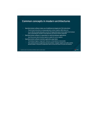 Exploiting modern microarchitectures: Meltdown, Spectre, and other attacks7
Common concepts in modern architectures
• Operating System software makes use of additional privileged set of ISA instructions
• These include instructions to manage application context (registers, MMU state, etc.)
• e.g. on x86 this includes being able to set the CR3 (page table base) control register that hardware
uses to automatically translate virtual addresses into physical memory addresses
• Operating System software is responsible for switching between applications
• Save the process state (including registers), update the control registers
• Operating System software maintains application page tables
• The hardware triggers a “page fault” whenever a virtual address is inaccessible
• This could be because an application has been partially “swapped” (paged) out to disk, is being
demand loaded, or because the application does not have permission to access that address
 