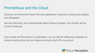 Prometheus and the Cloud
Dynamic environments mean that new application instances continuously appear
and disappear.
Service Discovery can automatically detect these changes, and monitor all the
current instances.
Even better as Prometheus is pull-based, we can tell the difference between an
instance being down and an instance being turned off on purpose!
 