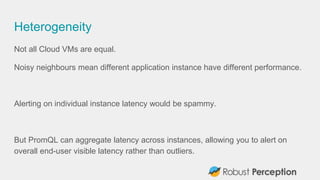 Heterogeneity
Not all Cloud VMs are equal.
Noisy neighbours mean different application instance have different performance.
Alerting on individual instance latency would be spammy.
But PromQL can aggregate latency across instances, allowing you to alert on
overall end-user visible latency rather than outliers.
 