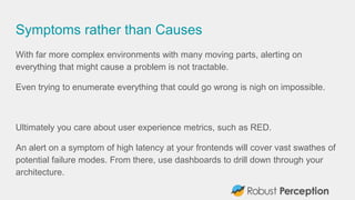Symptoms rather than Causes
With far more complex environments with many moving parts, alerting on
everything that might cause a problem is not tractable.
Even trying to enumerate everything that could go wrong is nigh on impossible.
Ultimately you care about user experience metrics, such as RED.
An alert on a symptom of high latency at your frontends will cover vast swathes of
potential failure modes. From there, use dashboards to drill down through your
architecture.
 