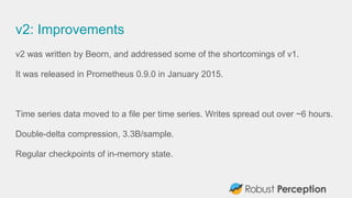 v2: Improvements
v2 was written by Beorn, and addressed some of the shortcomings of v1.
It was released in Prometheus 0.9.0 in January 2015.
Time series data moved to a file per time series. Writes spread out over ~6 hours.
Double-delta compression, 3.3B/sample.
Regular checkpoints of in-memory state.
 
