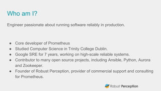 Who am I?
Engineer passionate about running software reliably in production.
● Core developer of Prometheus
● Studied Computer Science in Trinity College Dublin.
● Google SRE for 7 years, working on high-scale reliable systems.
● Contributor to many open source projects, including Ansible, Python, Aurora
and Zookeeper.
● Founder of Robust Perception, provider of commercial support and consulting
for Prometheus.
 