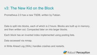 v3: The New Kid on the Block
Prometheus 2.0 has a new TSDB, written by Fabian.
Data is split into blocks, each of which is 2 hours. Blocks are built up in memory,
and then written out. Compacted later on into larger blocks.
Each block has an inverted index implemented using posting lists.
Data accessed via mmap.
A Write Ahead Log (WAL) handles crashes and restarts.
 