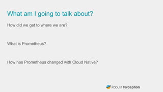 What am I going to talk about?
How did we get to where we are?
What is Prometheus?
How has Prometheus changed with Cloud Native?
 