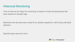 Historical Monitoring
A lot of what we do today for monitoring is based on tools and techniques that
were awesome decades ago.
Machines and services were cared for by artisan sysadmins, with loving individual
attention.
Special cases were the norm.
 