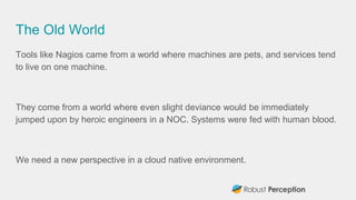 The Old World
Tools like Nagios came from a world where machines are pets, and services tend
to live on one machine.
They come from a world where even slight deviance would be immediately
jumped upon by heroic engineers in a NOC. Systems were fed with human blood.
We need a new perspective in a cloud native environment.
 
