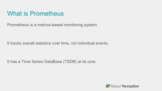 What is Prometheus
Prometheus is a metrics-based monitoring system.
It tracks overall statistics over time, not individual events.
It has a Time Series DataBase (TSDB) at its core.
 