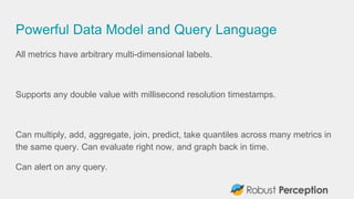 Powerful Data Model and Query Language
All metrics have arbitrary multi-dimensional labels.
Supports any double value with millisecond resolution timestamps.
Can multiply, add, aggregate, join, predict, take quantiles across many metrics in
the same query. Can evaluate right now, and graph back in time.
Can alert on any query.
 