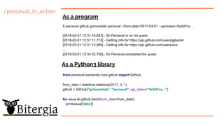 /perceval_in_action
As a program
As a Python3 library
$ perceval github grimoirelab perceval --from-date=2017-03-01 --api-token=5e3d7cc…
[2018-02-01 12:31:10,683] - Sir Perceval is on his quest.
[2018-02-01 12:31:11,712] - Getting info for https://api.github.com/users/jgbarah
[2018-02-01 12:31:12,069] - Getting info for https://api.github.com/users/acs
...
[2018-02-01 12:34:22,728] - Sir Perceval completed his quest.
from perceval.backends.core.github import GitHub
from_date = datetime.datetime(2017, 3, 1)
github = GitHub("grimoirelab", "perceval", api_token="5e3d7cc...")
for issue in github.fetch(from_date=from_date):
print(issue['data'])
 