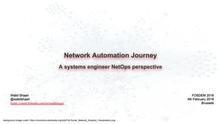 Network Automation Journey
A systems engineer NetOps perspective
Walid Shaari
@walidshaari
https://www.linkedin.com/in/walidshaari
FOSDEM 2018
4th February 2018
Brussels
background image credit: https://commons.wikimedia.org/wiki/File:Social_Network_Analysis_Visualization.png
 