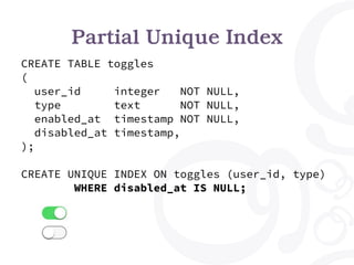 Partial Unique Index
CREATE TABLE toggles
(
user_id integer NOT NULL,
type text NOT NULL,
enabled_at timestamp NOT NULL,
disabled_at timestamp,
);
CREATE UNIQUE INDEX ON toggles (user_id, type)
WHERE disabled_at IS NULL;
 