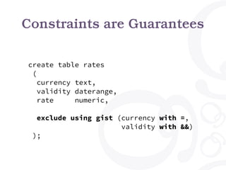 Constraints are Guarantees
create table rates
(
currency text,
validity daterange,
rate numeric,
exclude using gist (currency with =,
validity with &&)
);
 