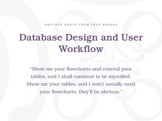Database Design and User
Workflow
A N O T H E R Q U O T E F R O M F R E D B R O O K S
“Show me your flowcharts and conceal your
tables, and I shall continue to be mystified.
Show me your tables, and I won’t usually need
your flowcharts; they’ll be obvious.”
 