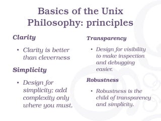 Basics of the Unix
Philosophy: principles
Clarity
• Clarity is better
than cleverness
Simplicity
• Design for
simplicity; add
complexity only
where you must.
Transparency
• Design for visibility
to make inspection
and debugging
easier.
Robustness
• Robustness is the
child of transparency
and simplicity.
 