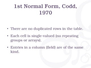1st Normal Form, Codd,
1970
• There are no duplicated rows in the table.
• Each cell is single-valued (no repeating
groups or arrays).
• Entries in a column (field) are of the same
kind.
 